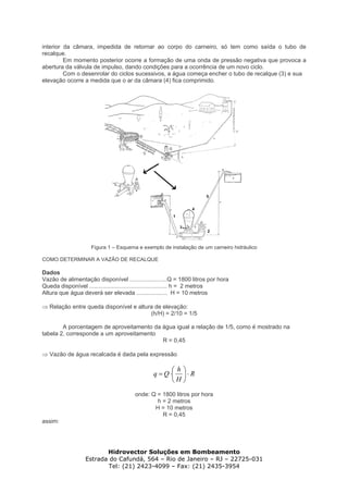 interior da câmara, impedida de retornar ao corpo do carneiro, só tem como saída o tubo de
recalque.
Em momento posterior ocorre a formação de uma onda de pressão negativa que provoca a
abertura da válvula de impulso, dando condições para a ocorrência de um novo ciclo.
Com o desenrolar do ciclos sucessivos, a água começa encher o tubo de recalque (3) e sua
elevação ocorre a medida que o ar da câmara (4) fica comprimido.
Figura 1 – Esquema e exemplo de instalação de um carneiro hidráulico
COMO DETERMINAR A VAZÃO DE RECALQUE
Dados
Vazão de alimentação disponível .......................Q = 1800 litros por hora
Queda disponível ................................................ h = 2 metros
Altura que água deverá ser elevada ................... H = 10 metros
⇒ Relação entre queda disponível e altura de elevação:
(h/H) = 2/10 = 1/5
A porcentagem de aproveitamento da água igual a relação de 1/5, como é mostrado na
tabela 2, corresponde a um aproveitamento
R = 0,45
⇒ Vazão de água recalcada é dada pela expressão
R
H
h
Qq ⋅⎟
⎠
⎞
⎜
⎝
⎛
⋅=
onde: Q = 1800 litros por hora
h = 2 metros
H = 10 metros
R = 0,45
assim:
Hidrovector Soluções em Bombeamento
Estrada do Cafundá, 564 – Rio de Janeiro – RJ – 22725-031
Tel: (21) 2423-4099 – Fax: (21) 2435-3954
 