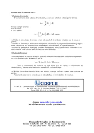 RECOMENDAÇÕES IMPORTANTES
1) Tubo de alimentação:
O comprimento deste tubo de alimentação LQ poderá ser calculado pela seguinte fórmula:
LQ = H3,0.
h
H
+⎟
⎠
⎞
⎜
⎝
⎛
Para o exemplo anterior:
H = 15 metros
h = 2,5 metros
LQ = 8,16153,0.
5,2
15
=+⎟
⎠
⎞
⎜
⎝
⎛
metros
⇒ O tubo de alimentação deverá ser o mais reto possível, devendo ser evitado o uso de curvas e
joelhos.
⇒ O tubo de alimentação deverá estar mergulhado pelo menos 30 [cm] abaixo do nível da água para
evitar a sucção de ar e deverá possuir uma tela para evitar entradas de objetos estranhos.
⇒ O tubo de alimentação deverá ser, preferencialmente feita em aço galvanizado. O uso de PVC ou
outro material “mole” diminui a eficiência do carneiro hidráulico.
2) Tubos de Recalque:
⇒ O comprimento do tubo de recalque Lq deverá ser no máximo dez vezes o valor do comprimento
do tubo de alimentação. No exemplo tem se:
Lq = 10. LQ = 10 .16,8 = 168 metros
Caso o comprimento de recalque Lq seja maior que dez vezes o comprimento de
alimentação LQ , deverá ser aumentado o diâmetro do tubo de recalque.
⇒ No tubo de recalque também deverá ser evitado o uso de joelhos e curvas, para minimizar as
perdas.
Recomenda-se o uso de uma válvula de retenção logo no inicio do tubo de recalque.
CERPCH – Centro Nacional de Referência em Pequenos Aproveitamentos Hidroenergéticos
Av. BPS, 1303. Cx. P. 50 - Itajubá - MG. CEP 37500-000
Fone: (035) 629 1157 - Fax: (035) 629 1265
Acesse www.hidrovector.com.br
para baixar outros ebooks gratuitamente
Hidrovector Soluções em Bombeamento
Estrada do Cafundá, 564 – Rio de Janeiro – RJ – 22725-031
Tel: (21) 2423-4099 – Fax: (21) 2435-3954
 