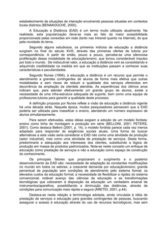 estabelecimento de situações de interação envolvendo pessoas situadas em contextos
locais distintos (BENAKOUCHE, 2000).
A Educação a Distância (EAD) é um termo muito utilizado atualmente. Na
realidade, esta popularização deve-se mais ao fato da maior acessibilidade
proporcionada pelas conexões em rede (tanto nas Intranet quanto na Internet), do que
pela novidade do tema.
Segundo alguns estudiosos, os primeiros indícios de educação a distância
surgiram no final do século XVIII, através das primeiras ofertas de tutoria por
correspondência. A partir de então, pouco a pouco, percebe-se uma silenciosa
proliferação dessa modalidade de educação/ensino, que tomou considerável impulso
por todo o mundo. De indiscutível valor, a educação a distância vem se consolidando e
adquirindo credibilidade na medida em que as instituições passam a conhecer suas
características e peculiaridades.
Segundo Nunes (1994), a educação a distância é um recurso que permite o
atendimento a grandes contingentes de alunos de forma mais efetiva que outras
modalidades e sem riscos de reduzir a qualidade dos serviços oferecidos em
decorrência da ampliação da clientela atendida. As experiências dos últimos anos
indicam que, para atender efetivamente um grande grupo de alunos, existe a
necessidade de uma infra-estrutura adequada de suporte, bem como uma equipe de
professores-tutores para garantir a qualidade deste processo.
A definição proposta por Nunes reflete a visão de educação a distância vigente
há uma década atrás. Naquela época, muitos pesquisadores pensavam que a EAD
poderia ser utilizada para massificar o ensino, atendendo um número expressivo de
alunos simultaneamente.
Para serem efetivadas, estas idéias exigiam a adoção de um modelo fordista:
ensino como linha de montagem e produção em série (BELLONI, 2001; PETERS,
2001). Como destaca Belloni (2001, p. 14), o modelo fordista parece cada vez menos
adaptado para responder às exigências sociais atuais. Uma forma de buscar
alternativas a esta visão seria considerar a EAD não como uma atividade de produção
(setor industrial), mas como uma atividade de prestação de serviços. Desta forma,
predominaria a adequação aos interesses dos clientes, substituindo a lógica de
produção em massa de produtos padronizados. Nota-se neste conceito um enfoque de
educação como prestação de serviços e não a educação como espaço de construção
do conhecimento.
Os principais fatores que propiciaram o surgimento e o posterior
desenvolvimento da EAD são: necessidade de adaptação às constantes modificações
no mundo em todos os setores; a crescente demanda por educação/ensino; grande
percentual da população sem condições de atendimento pelo sistema formal; os
elevados custos da educação formal; a necessidade de flexibilizar a rigidez do sistema
convencional; notável avanço das ciências da educação e as transformações
tecnológicas que colocaram à disposição da educação um verdadeiro arsenal de
instrumentos/aparelhos, possibilitando a diminuição das distâncias, através de
condições para comunicação mais rápida e segura (ARETÍO, 2001, p.44).
Destaca-se nesta relação a terminologia adotada, ainda vinculada à idéia de
prestação de serviços e educação para grandes contingentes de pessoas, buscando
assegurar o acesso à educação através do uso de recursos tecnológicos, mas sem
 