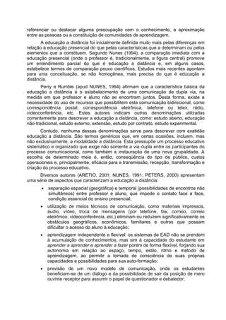 referenciar ou destacar alguma preocupação com o conhecimento, a aproximação
entre as pessoas ou a constituição de comunidades de aprendizagem.
A educação a distância foi inicialmente definida muito mais pelas diferenças em
relação à educação presencial do que pelas características que a determinam ou pelos
elementos que a constituem. Segundo Nunes (1994), a comparação imediata com a
educação presencial (onde o professor é, tradicionalmente, a figura central) promove
um entendimento parcial do que é educação a distância e, em alguns casos,
estabelece termos de comparação pouco científicos. Estudos mais recentes apontam
para uma conceituação, se não homogênea, mais precisa do que é educação a
distância.
Perry e Rumble (apud NUNES, 1994) afirmam que a característica básica da
educação a distância é o estabelecimento de uma comunicação de dupla via, na
medida em que professor e aluno não se encontram juntos. Desta forma, existe a
necessidade do uso de recursos que possibilitem esta comunicação bidirecional, como
correspondência postal, correspondência eletrônica, telefone ou telex, rádio,
videoconferência, etc. Estes autores indicam outras denominações utilizadas
correntemente para descrever a educação a distância, como: estudo aberto, educação
não-tradicional, estudo externo, extensão, estudo por contrato, estudo experimental.
Contudo, nenhuma dessas denominações serve para descrever com exatidão
educação a distância. São termos genéricos que, em certas ocasiões, incluem, mas
não exclusivamente, a modalidade a distância. Esta pressupõe um processo educativo
sistemático e organizado que exige não somente a via dupla entre os participantes do
processo comunicacional, como também a instauração de uma nova grupalidade. A
escolha de determinado meio é, então, conseqüência do tipo de público, custos
operacionais e, principalmente, eficácia para a transmissão, recepção, transformação e
criação do processo educativo.
Diversos autores (ARETIO, 2001; NUNES, 1991; PETERS, 2000) apresentam
uma série de aspectos que caracterizam a educação a distância:
• separação espacial (geográfica) e temporal (possibilidades de encontros não
simultâneos) entre professor e aluno, que impede o contato face a face,
condição essencial do ensino presencial;
• utilização de meios técnicos de comunicação, como materiais impressos,
áudio, vídeo, troca de mensagens (por telefone, fax, correio, correio
eletrônico, videoconferência, etc.) eliminam ou reduzem significativamente os
obstáculos geográficos, econômicos, familiares e outros que possam
dificultar o acesso do aluno à educação;
• aprendizagem independente e flexível: os sistemas de EAD não se prendem
à acumulação de conhecimentos, mas sim à capacidade do estudante em
aprender a aprender e aprender a fazer porém de forma flexível, forjando sua
autonomia em relação ao espaço, tempo, estilo, ritmo e método de
aprendizagem, ao permitir a tomada de consciência de suas próprias
capacidades e possibilidades para sua auto-formação;
• previsão de um novo modelo de comunicação, onde os estudantes
beneficiam-se de um diálogo e da possibilidade de sair da posição de mero
ouvinte receptor para assumir o papel de questionador e debatedor;
 