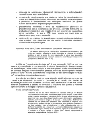 • influência da organização educacional (planejamento e sistematização),
necessária para apoio ao estudante;
• comunicação massiva graças aos modernos meios de comunicação e as
novas tecnologias da informação, eliminando as fronteiras espaço-temporais
e permitindo o aproveitamento das mensagens educativas por grande
número de estudantes dispersos geograficamente;
• procedimentos industriais: o nível de industrialização (aplicação de
procedimentos para a racionalização do processo, a divisão do trabalho e a
produção em massa) tem uma relação direta com o número de estudantes a
serem atendidos, já que a EAD exige sempre um maior grau de
planejamento que o ensino presencial.
• participação em coletivos de aprendizagem: os participantes não trabalham
mais sozinhos, mas apóiam-se uns aos outros, construindo verdadeiras
comunidades de aprendizagem.
Reunindo estas idéias, Aretio apresenta seu conceito de EAD como:
... um sistema tecnológico de comunicação bidirecional (multidirecional) que
pode ser massivo, baseado na ação sistemática e conjunta de recursos
didáticos e com o apoio de uma organização e tutoria que, separados
fisicamente dos estudantes, propiciam a eles uma aprendizagem independente
(cooperativa) (ARETIO, 2001, p. 39).
A idéia de “comunicação de dupla via” é uma concepção histórica que hoje
merece alguma reflexão, já que o caminho é a busca da constituição de comunidades
de aprendizagem, onde a comunicação e interação podem ocorrer simultaneamente
em diversas direções e entre diferentes pessoas. Busca-se assim superar o modelo
“professor-aluno”, mesmo aparentemente enriquecido por este comunicação de “dupla
via”, pensando na comunicação em grupo.
A evolução tecnológica propiciou uma alteração significativa nos recursos de
comunicação disponíveis enquanto a reformulação e revisão das teorias de
aprendizagem tradicionais trouxeram uma nova visão de educação. Estes dois fatores
afetaram diretamente o sistema de educação a distância, que passou a valorizar
significativamente a interação no processo educacional.
Como afirma Celso Pardal :
“entramos na era do estudo interativo de verdade, onde já não bastam
cinqüenta minutos de queixos sustentados pelos cúbitos e rádios, que apoiados
sobre a carteira, aguardam a campainha do fim de uma aula enfadonha, para
determinar se o aluno é ou não participativo. Agora é imperativo a participação
de todos, sem limites de tempo ou de espaço. ... A educação a distância vem
deixando de ser apenas uma alternativa para compensar a longitude física
entre educador e treinando. Não é, simplesmente, essa distância que está com
os dias contados, mas, principalmente, o velho distanciamento entre o
professor autocrático e o pendular vai-e-vem consentido das cabeças passivas
dos treinandos. Agora interagir é um imperativo, seja qual for a distância entre
o professor e o aluno. Talvez, o correto fosse, mesmo, denominá-la de
educação sem distância” (PARDAL, 2002).
 