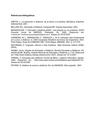 Referências bibliográficas
ARETIO, L. La educación a distancia: de la teoría a la práctica. Barcelona, Espanha,
Editorial Ariel, 2001.
BELLONI, M.L. Educação a Distância. Campinas/SP. Autores Associados, 2001.
BENAKOUCHE, T. Educação a distância (EAD) : uma solução ou um problema. XXXIV
Encontro Anual da ANPOCS. Petrópolis, RJ. 2000. Disponível em:
<168.96.200.17/ar/libros/anpocs00/gt02/00gt0232.doc>. Acesso em 25.03.2007.
CARNEIRO, M. L., MARASCHIN, C., TAROUCO, L. M. R. Interação: fator fundamental
em cursos a distância. In: XXIX Congresso Brasileiro de Ensino de Engenharia, 2001,
Porto Alegre. Anais do COBENGE 2001. Porto Alegre: ABENGE, 2001, p. 511-515.
MATURANA, H. Cognição, Ciência e Vida Cotidiana . Belo Horizonte: Editora UFMG,
2001b.
NUNES, Ivonio. Noções de Educação a Distância. Revista Educação a Distância. 4/5,
dez/93-abr/94. Brasília, Instituto Nacional de Educação a Distância. p. 7-25. Disponível
em <http://www.intelecto.net/ead_textos/ivonio1.html>. Acesso em 10.12.2001.
PARDAL, C. Educação sem distância. Correio da Bahia - Caderno Informática. Agosto,
2000. Disponível em: <http://www.open-school.com/lerMateria.asp?nNewsID=10>.
Acesso em 25.03.2007.
PETERS, O. Didática do ensino a distância. Ed. da UNISINOS, São Leopoldo, 2001.
 