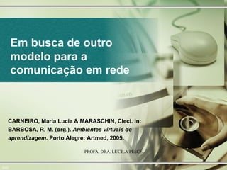 Em busca de outro modelo para a comunicação em rede 0/22 CARNEIRO, Maria Lucia & MARASCHIN, Cleci. In: BARBOSA, R. M. (org.).  Ambientes virtuais de aprendizagem . Porto Alegre: Artmed, 2005.   