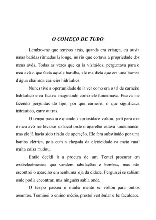 O COMEÇO DE TUDO
       Lembro-me que tempos atrás, quando era criança, eu ouvia
umas batidas ritmadas lá longe, no rio que cortava a propriedade dos
meus avós. Todas as vezes que eu ia visitá-los, perguntava para o
meu avô o que fazia aquele barulho, ele me dizia que era uma bomba
d’água chamada carneiro hidráulico.
       Nunca tive a oportunidade de ir ver como era o tal de carneiro
hidráulico e eu ficava imaginando como ele funcionava. Ficava me
fazendo perguntas do tipo, por que carneiro, o que significava
hidráulico, entre outras.
       O tempo passou e quando a curiosidade voltou, pedi para que
o meu avô me levasse no local onde o aparelho estava funcionando,
mas ele já havia sido tirado de operação. Ele fora substituído por uma
bomba elétrica, pois com a chegada da eletricidade no meio rural
muita coisa mudou.
       Então decidi ir a procura de um. Tentei procurar em
estabelecimentos que vendem tubulações e bombas, mas não
encontrei o aparelho em nenhuma loja da cidade. Perguntei se sabiam
onde podia encontrar, mas ninguém sabia onde.
       O tempo passou e minha mente se voltou para outros
assuntos. Terminei o ensino médio, prestei vestibular e fiz faculdade.
 