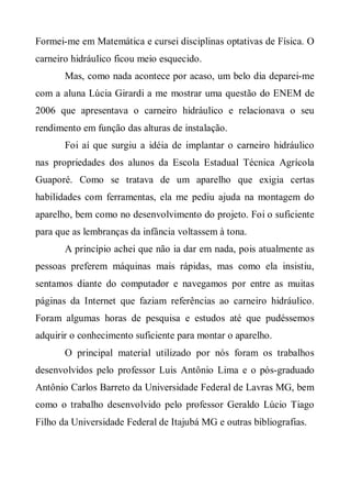 Formei-me em Matemática e cursei disciplinas optativas de Física. O
carneiro hidráulico ficou meio esquecido.
       Mas, como nada acontece por acaso, um belo dia deparei-me
com a aluna Lúcia Girardi a me mostrar uma questão do ENEM de
2006 que apresentava o carneiro hidráulico e relacionava o seu
rendimento em função das alturas de instalação.
       Foi aí que surgiu a idéia de implantar o carneiro hidráulico
nas propriedades dos alunos da Escola Estadual Técnica Agrícola
Guaporé. Como se tratava de um aparelho que exigia certas
habilidades com ferramentas, ela me pediu ajuda na montagem do
aparelho, bem como no desenvolvimento do projeto. Foi o suficiente
para que as lembranças da infância voltassem à tona.
       A princípio achei que não ia dar em nada, pois atualmente as
pessoas preferem máquinas mais rápidas, mas como ela insistiu,
sentamos diante do computador e navegamos por entre as muitas
páginas da Internet que faziam referências ao carneiro hidráulico.
Foram algumas horas de pesquisa e estudos até que pudéssemos
adquirir o conhecimento suficiente para montar o aparelho.
       O principal material utilizado por nós foram os trabalhos
desenvolvidos pelo professor Luis Antônio Lima e o pós-graduado
Antônio Carlos Barreto da Universidade Federal de Lavras MG, bem
como o trabalho desenvolvido pelo professor Geraldo Lúcio Tiago
Filho da Universidade Federal de Itajubá MG e outras bibliografias.
 
