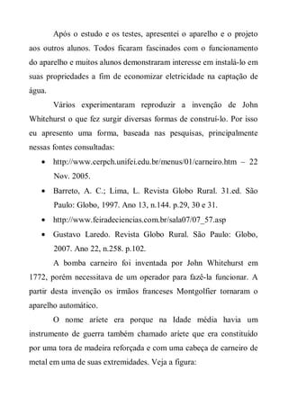 Após o estudo e os testes, apresentei o aparelho e o projeto
aos outros alunos. Todos ficaram fascinados com o funcionamento
do aparelho e muitos alunos demonstraram interesse em instalá-lo em
suas propriedades a fim de economizar eletricidade na captação de
água.
        Vários experimentaram reproduzir a invenção de John
Whitehurst o que fez surgir diversas formas de construí-lo. Por isso
eu apresento uma forma, baseada nas pesquisas, principalmente
nessas fontes consultadas:
   • http://www.cerpch.unifei.edu.br/menus/01/carneiro.htm – 22
        Nov. 2005.
   • Barreto, A. C.; Lima, L. Revista Globo Rural. 31.ed. São
        Paulo: Globo, 1997. Ano 13, n.144. p.29, 30 e 31.
   • http://www.feiradeciencias.com.br/sala07/07_57.asp
   • Gustavo Laredo. Revista Globo Rural. São Paulo: Globo,
        2007. Ano 22, n.258. p.102.
        A bomba carneiro foi inventada por John Whitehurst em
1772, porém necessitava de um operador para fazê-la funcionar. A
partir desta invenção os irmãos franceses Montgolfier tornaram o
aparelho automático.
        O nome aríete era porque na Idade média havia um
instrumento de guerra também chamado aríete que era constituído
por uma tora de madeira reforçada e com uma cabeça de carneiro de
metal em uma de suas extremidades. Veja a figura:
 