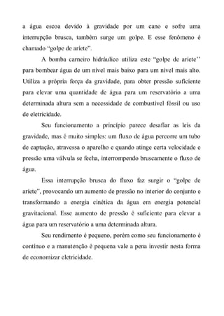 a água escoa devido à gravidade por um cano e sofre uma
interrupção brusca, também surge um golpe. E esse fenômeno é
chamado “golpe de aríete”.
        A bomba carneiro hidráulico utiliza este “golpe de aríete’’
para bombear água de um nível mais baixo para um nível mais alto.
Utiliza a própria força da gravidade, para obter pressão suficiente
para elevar uma quantidade de água para um reservatório a uma
determinada altura sem a necessidade de combustível fóssil ou uso
de eletricidade.
        Seu funcionamento a princípio parece desafiar as leis da
gravidade, mas é muito simples: um fluxo de água percorre um tubo
de captação, atravessa o aparelho e quando atinge certa velocidade e
pressão uma válvula se fecha, interrompendo bruscamente o fluxo de
água.
        Essa interrupção brusca do fluxo faz surgir o “golpe de
aríete”, provocando um aumento de pressão no interior do conjunto e
transformando a energia cinética da água em energia potencial
gravitacional. Esse aumento de pressão é suficiente para elevar a
água para um reservatório a uma determinada altura.
        Seu rendimento é pequeno, porém como seu funcionamento é
contínuo e a manutenção é pequena vale a pena investir nesta forma
de economizar eletricidade.
 