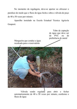 No momento da regulagem, deve-se apertar ou afrouxar o
parafuso de modo que o fluxo de água feche e abra a válvula de poço
de 40 a 50 vezes por minuto.
       Aparelho instalado na Escola Estadual Técnica Agrícola
Guaporé.

                                                 Tubo de captação
                                             de água que deve ser
                                             de PVC ou de
                                             preferência de metal
       Mangueira que conduz a água
       recalcada para o reservatório




              Válvula sendo regulada para abrir e fechar
       automaticamente de 40 a 50 vezes por minuto, conforme o
       fluxo de água
 
