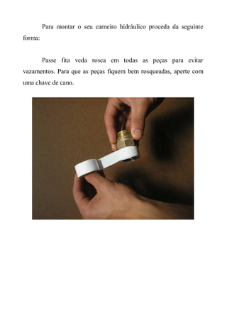 Para montar o seu carneiro hidráulico proceda da seguinte
forma:


         Passe fita veda rosca em todas as peças para evitar
vazamentos. Para que as peças fiquem bem rosqueadas, aperte com
uma chave de cano.
 