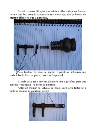 Para fazer a modificação necessária à válvula de poço deve-se
ter um parafuso com duas porcas e uma mola, que não enferruja, do
mesmo diâmetro que o parafuso.




       Para facilitar na hora de apertar o parafuso, soldamos um
pedacinho de ferro na porca, mas isso é opcional.

        A mola deve ter o mesmo diâmetro que o parafuso para que
ela seja “rosqueada” na ponta do parafuso.
        Antes de montar na válvula de poço, você deve testar se a
mola se encaixa ao parafuso, assim:
 
