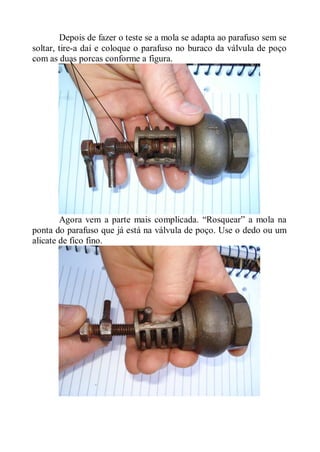 Depois de fazer o teste se a mola se adapta ao parafuso sem se
soltar, tire-a daí e coloque o parafuso no buraco da válvula de poço
com as duas porcas conforme a figura.




        Agora vem a parte mais complicada. “Rosquear” a mola na
ponta do parafuso que já está na válvula de poço. Use o dedo ou um
alicate de fico fino.
 