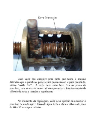 Deve ficar assim:




        Caso você não encontre uma mola que tenha o mesmo
diâmetro que o parafuso, pode se um pouco maior, e para prendê-la,
utilize “solda fria”. A mola deve estar bem fixa na ponta do
parafuso, pois se ela se mexer irá comprometer o funcionamento da
válvula de poço e também a regulagem.


       No momento da regulagem, você deve apertar ou afrouxar o
parafuso de modo que o fluxo de água feche e abra a válvula de poço
de 40 a 50 vezes por minuto.
 