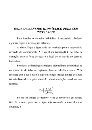 ONDE O CARNEIRO HIDRÁULICO PODE SER
                INSTALADO?
       Para instalar o carneiro hidráulico é necessário obedecer
algumas regras e fazer alguns cálculos.
       A altura H que a água pode ser recalcada para o reservatório
depende do comprimento L e da altura (desnível) h do tubo de
captação, entre a fonte de água e o local de instalação do carneiro
hidráulico.
       Se o local de instalação apresenta algum limite de desnível ou
comprimento do tubo de captação, deve-se calcular a altura H de
recalque que a água pode atingir em função desses limites de altura
(desnível) h e de comprimento L do tubo de captação, usando-se essa
fórmula:
                               L×h 
                           H =         
                               0,3 + h 
       Se não há limites de desnível e de comprimento em função
tipo de terreno, para que a água seja recalcada a uma altura H
desejada, o
 