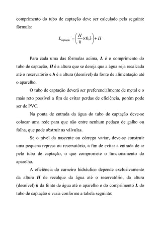 comprimento do tubo de captação deve ser calculado pela seguinte
fórmula:
                                   H      
                       Lcaptação =  × 0,3  + H
                                   h      


       Para cada uma das fórmulas acima, L é o comprimento do
tubo de captação, H é a altura que se deseja que a água seja recalcada
até o reservatório e h é a altura (desnível) da fonte de alimentação até
o aparelho.
       O tubo de captação deverá ser preferencialmente de metal e o
mais reto possível a fim de evitar perdas de eficiência, porém pode
ser de PVC.
       Na ponta de entrada da água do tubo de captação deve-se
colocar uma rede para que não entre nenhum pedaço de galho ou
folha, que pode obstruir as válvulas.
       Se o nível da nascente ou córrego variar, deve-se construir
uma pequena represa ou reservatório, a fim de evitar a entrada de ar
pelo tubo de captação, o que compromete o funcionamento do
aparelho.
       A eficiência do carneiro hidráulico depende exclusivamente
da altura H de recalque da água até o reservatório, da altura
(desnível) h da fonte de água até o aparelho e do comprimento L do
tubo de captação e varia conforme a tabela seguinte:
 