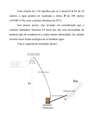 Uma relação de 1/10 significa que se o desnível h for de 10
metros, a água poderá ser recalcada a altura H de 100 metros
(10/100=1/10), com a mesma eficiência de 20 %.
       Isso parece pouco, mas levando em consideração que o
carneiro hidráulico funciona 24 horas por dia sem necessidade de
nenhum tipo de combustível e muito menos eletricidade, faz sentido
investir nessa forma ecológica de se bombear água.
       Veja o esquema de instalação abaixo:


                Reservatório abastecido
                com a água bombeada




                                  tubo de recalque




                                                                                Rio
                 H

                                                                    captação de água

                                                     tubo de captação

                                                                        h
                                          carneiro
                                          hidráulico
 
