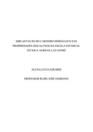 IMPLANTAÇÃO DO CARNEIRO HIDRÁULICO NAS
PROPRIEDADES DOS ALUNOS DA ESCOLA ESTADUAL
        TÉCNICA AGRÍCOLA GUAPORÉ




           ALUNA LÚCIA GIRARDI


       PROFESSOR RUBIE JOSÉ GIORDANI
 