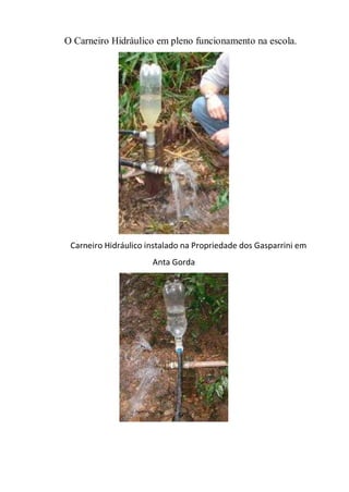 O Carneiro Hidráulico em pleno funcionamento na escola.




 Carneiro Hidráulico instalado na Propriedade dos Gasparrini em
                      Anta Gorda
 
