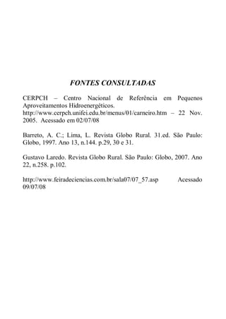 FONTES CONSULTADAS
CERPCH – Centro Nacional de Referência em Pequenos
Aproveitamentos Hidroenergéticos.
http://www.cerpch.unifei.edu.br/menus/01/carneiro.htm – 22 Nov.
2005. Acessado em 02/07/08

Barreto, A. C.; Lima, L. Revista Globo Rural. 31.ed. São Paulo:
Globo, 1997. Ano 13, n.144. p.29, 30 e 31.

Gustavo Laredo. Revista Globo Rural. São Paulo: Globo, 2007. Ano
22, n.258. p.102.

http://www.feiradeciencias.com.br/sala07/07_57.asp     Acessado
09/07/08
 