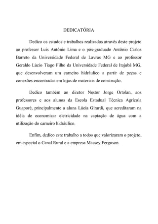 DEDICATÓRIA

       Dedico os estudos e trabalhos realizados através deste projeto
ao professor Luis Antônio Lima e o pós-graduado Antônio Carlos
Barreto da Universidade Federal de Lavras MG e ao professor
Geraldo Lúcio Tiago Filho da Universidade Federal de Itajubá MG,
que desenvolveram um carneiro hidráulico a partir de peças e
conexões encontradas em lojas de materiais de construção.

       Dedico também ao diretor Nestor Jorge Ortolan, aos
professores e aos alunos da Escola Estadual Técnica Agrícola
Guaporé, principalmente a aluna Lúcia Girardi, que acreditaram na
idéia de economizar eletricidade na captação de água com a
utilização do carneiro hidráulico.

       Enfim, dedico este trabalho a todos que valorizaram o projeto,
em especial o Canal Rural e a empresa Massey Ferguson.
 
