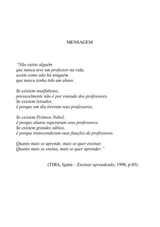 MENSAGEM



“Não existe alguém
que nunca teve um professor na vida,
assim como não há ninguém
que nunca tenha tido um aluno.

Se existem analfabetos,
provavelmente não é por vontade dos professores.
Se existem letrados,
é porque um dia tiveram seus professores.

Se existem Prêmios Nobel,
é porque alunos superaram seus professores.
Se existem grandes sábios,
é porque transcenderam suas funções de professores.

Quanto mais se aprende, mais se quer ensinar.
Quanto mais se ensina, mais se quer aprender.”


                (TIBA, Içami – Ensinar aprendendo, 1998, p 03).
 