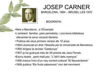 JOSEP CARNER
BARCELONA, 1884 – BRUSEL·LES 1970
BIOGRAFIA:
•Neix a Barcelona , a l’Eixample
•L’ambient familiar, pare periodista, i una bona biblioteca
afavoriren la seva vocació literària.
• Publica els seus primers versos als 12 anys.
•1904 Llicenciat en dret i filosofia per la Universitat de Barcelona
•1905 dirigeix la revista “Catalunya”
•1907 ja ha guanyat més de 30 premis als Jocs Florals.
•Escriu teatre , però molt poc :“L’idil·li dels nyanyos”
•1906 marca l’inici d’un nou corrent cultural “El Noucentisme”
•1906 publica “Els fruits saborosos” inici del moviment
 
