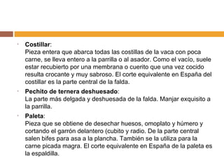 Costillar : Pieza entera que abarca todas las costillas de la vaca con poca carne, se lleva entero a la parrilla o al asador. Como el vacío, suele estar recubierto por una membrana o cuerito que una vez cocido resulta crocante y muy sabroso. El corte equivalente en España del costillar es la parte central de la falda. Pechito de ternera deshuesado : La parte más delgada y deshuesada de la falda. Manjar exquisito a la parrilla. Paleta : Pieza que se obtiene de desechar huesos, omoplato y húmero y cortando el garrón delantero (cubito y radio. De la parte central salen bifes para asa a la plancha. También se la utiliza para la carne picada magra. El corte equivalente en España de la paleta es la espaldilla. 