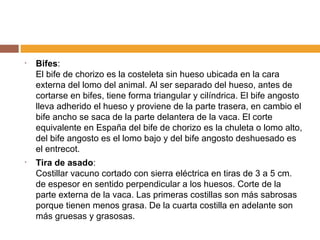 Bifes : El bife de chorizo es la costeleta sin hueso ubicada en la cara externa del lomo del animal. Al ser separado del hueso, antes de cortarse en bifes, tiene forma triangular y cilíndrica. El bife angosto lleva adherido el hueso y proviene de la parte trasera, en cambio el bife ancho se saca de la parte delantera de la vaca. El corte equivalente en España del bife de chorizo es la chuleta o lomo alto, del bife angosto es el lomo bajo y del bife angosto deshuesado es el entrecot. Tira de asado : Costillar vacuno cortado con sierra eléctrica en tiras de 3 a 5 cm. de espesor en sentido perpendicular a los huesos. Corte de la parte externa de la vaca. Las primeras costillas son más sabrosas porque tienen menos grasa. De la cuarta costilla en adelante son más gruesas y grasosas. 
