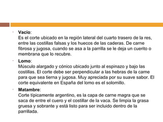 Vacío : Es el corte ubicado en la región lateral del cuarto trasero de la res, entre las costillas falsas y los huecos de las caderas. De carne fibrosa y jugosa, cuando se asa a la parrilla se le deja un cuerito o membrana que lo recubre.  Lomo : Músculo alargado y cónico ubicado junto al espinazo y bajo las costillas. El corte debe ser perpendicular a las hebras de la carne para que sea tierna y jugosa. Muy apreciada por su suave sabor. El corte equivalente en España del lomo es el solomillo. Matambre : Corte típicamente argentino, es la capa de carne magra que se saca de entre el cuero y el costillar de la vaca. Se limpia la grasa gruesa y sobrante y está listo para ser incluido dentro de la parrillada.  