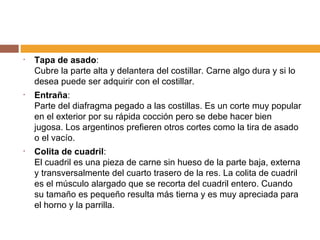 Tapa de asado : Cubre la parte alta y delantera del costillar. Carne algo dura y si lo desea puede ser adquirir con el costillar.  Entraña : Parte del diafragma pegado a las costillas. Es un corte muy popular en el exterior por su rápida cocción pero se debe hacer bien jugosa. Los argentinos prefieren otros cortes como la tira de asado o el vacío. Colita de cuadril :  El cuadril es una pieza de carne sin hueso de la parte baja, externa y transversalmente del cuarto trasero de la res. La colita de cuadril es el músculo alargado que se recorta del cuadril entero. Cuando su tamaño es pequeño resulta más tierna y es muy apreciada para el horno y la parrilla. 