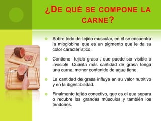¿D E QUÉ SE COMPONE LA
        CARNE ?

   Sobre todo de tejido muscular, en él se encuentra
    la mioglobina que es un pigmento que le da su
    color característico.

   Contiene tejido graso , que puede ser visible o
    invisible. Cuanta más cantidad de grasa tenga
    una carne, menor contenido de agua tiene.

   La cantidad de grasa influye en su valor nutritivo
    y en la digestibilidad.

   Finalmente tejido conectivo, que es el que separa
    o recubre los grandes músculos y también los
    tendones.
 
