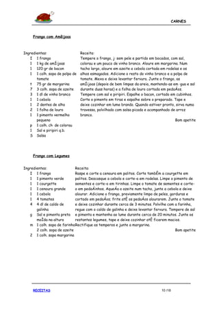 CARNES



     Frango com Amêijoas



Ingredientes:                   Receita:
   I 1 frango                   Tempere o frango, já sem pele e partido em bocados, com sal,
   1 1 kg de amêijoas           colorau e um pouco de vinho branco. Aloure em margarina. Num
   1 120 gr de bacon            tacho largo, aloure em azeite a cebola cortada em rodelas e os
   1 1 colh. sopa de polpa de   alhos esmagados. Adicione o resto do vinho branco e a polpa de
       tomate                   tomate. Mexa e deixe levantar fervura. Junte o frango, as
   t 75 gr de margarina         amêijoas (depois de bem limpas da areia, mantendo-as em água e sal
   7 3 colh. sopa de azeite     durante duas horas) e a folha de louro cortada em pedaços.
   3 1 dl de vinho branco       Tempere com sal e piripiri. Espalhe o bacon, cortado em cubinhos.
   1 1 cebola                   Corte o pimento em tiras e espalhe sobre o preparado. Tape e
   1 2 dentes de alho           deixe cozinhar em lume brando. Quando estiver pronto, sirva numa
   2 1 folha de louro           travessa, polvilhado com salsa picada e acompanhado de arroz
   1 1 pimento vermelho         branco.
       pequeno                                                                         Bom apetite
   p 1 colh. chá de colorau
   1 Sal e piripiri q.b.
   S Salsa




     Frango com Legumes


Ingredientes:                 Receita:
   I 1 frango                 Raspe e corte a cenoura em palitos. Corte também a courgette em
   1 1 pimento verde          palitos. Descasque a cebola e corte-a em rodelas. Limpe o pimento de
   1 1 courgette              sementes e corte-o em tirinhas. Limpe o tomate de sementes e corte-
   1 1 cenoura grande         o em pedaçinhos. Aqueça o azeite num tacho, junte a cebola e deixe
   1 1 cebola                 alourar. Adicione o frango, previamente limpo de peles, gorduras e
   1 4 tomates                cortado em pedaços; frite até os pedaços alourarem. Junte o tomate
   4 4 dl de caldo de         e deixe cozinhar durante cerca de 3 minutos. Polvilhe com a farinha,
       galinha                regue com o caldo de galinha e deixe levantar fervura. Tempere de sal
   g Sal e pimenta preta e pimenta e mantenha ao lume durante cerca de 20 minutos. Junte os
       moída na altura        restantes legumes, tape e deixe cozinhar até ficarem macios.
   m 1 colh. sopa de farinha Rectifique os temperos e junte a margarina.
       2 colh. sopa de azeite                                                            Bom apetite
   2 1 colh. sopa margarina




     RECEITAS                                                                   10 /18
 