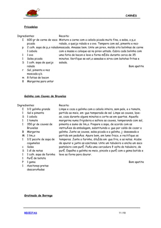 CARNES



     Fricadelas


Ingredientes:                   Receita:
   I 600 gr de carne de vaca Misture a carne com a cebola picada muito fina, a salsa, o pão
       picada                   ralado, o queijo ralado e o ovo. Tempere com sal, pimenta e noz-
   p 2 colh. sopa de pão ralado moscada. Amasse bem. Unte um pirex, molde oito bolinhas de carne
       1 cebola                 com a massa e coloque-as no pirex untado. Cubra cada bolinha com
   1 1 ovo                      uma fatia de bacon e leve a forno médio durante cerca de 35
   1 Salsa picada               minutos. Verifique se estão assadas e sirva com batatas fritas e
   S 1 colh. sopa de queijo     salada.
       ralado                                                                           Bom apetite
   r Sal, pimenta e noz
       moscada q.b.
   m 8 fatias de bacon
   8 Margarina para untar




     Galinha com Couves de Bruxelas


Ingredientes:                   Receita:
   I 1/2 galinha grande         Limpe e coza a galinha com a cebola inteira, sem pele, e o tomate,
   1 Sal e pimenta              partido ao meio, em água temperada de sal. Limpe as couves, lave-
   S 1 cebola                   as, coza durante alguns minutos e corte-as em quartos. Aqueça
   1 1 tomate                   margarina numa frigideira e salteie as couves, temperando com sal,
   1 350 gr de couves de        pimenta e sumo de limão. Prepare a sopa, de acordo com as
       Bruxelas                 instruções da embalagem, substituindo a água por caldo de cozer a
   B Margarina                  galinha. Junte as couves, salsa picada e a galinha, já desossada e
   M 1 limão                    partida em pedaços. Apure bem, em lume fraco, e rectifique os
   1 1/2 pacote de sopa de      temperos. Junte a farinha, diluída em água fria, e as natas. Acabe
       cogumelos                de apurar e junte as azeitonas. Unte um tabuleiro e encha um saco
   c Salsa                      pasteleiro com puré. Faça uma cercadura à volta do tabuleiro, de
   S 1 dl de natas              puré. Espalhe a galinha no meio, pincele o puré com a gema batida e
   1 1 colh. sopa de farinha    leve ao forno para dourar.
   1 Puré de batata
   P 1 gema                                                                              Bom apetite
   1 Azeitonas pretas
       descaroçadas




     Gratinado de Borrego




     RECEITAS                                                                  11 /18
 