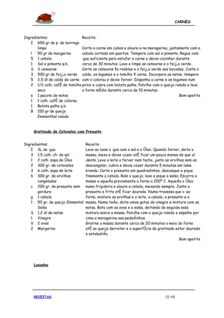 CARNES



Ingredientes:                  Receita:
   I 600 gr de pá de borrego
       limpo                   Corte a carne em cubos e aloure-a na maragarina, juntamente com a
   l   50 gr de margarina      cebola cortada em quartos. Tempere com sal e pimenta. Regue com
   5 1 cebola                  água suficiente para estufar a carne e deixe cozinhar durante
   1 Sal e pimenta q.b.        cerca de 30 minutos. Lave e limpe as cenouras e o feijão verde.
   S 3 cenouras                Corte as cenouras às rodelas e o feijão verde aos bocados. Junte o
   3 500 gr de feijão verde caldo, os legumes e o tomilho à carne. Incorpore as natas, tempere
   5 2,5 dl de caldo de carne com o colorau e deixe ferver. Disponha a carne e os legumes num
   2 1/2 colh. café de tomilho pirex e cubra com batata palha. Polvilhe com o queijo ralado e leve
       seco                    a forno médio durante cerca de 10 minutos.
   s 1 pacote de natas                                                                 Bom apetite
   1 1 colh. café de colorau
   1 Batata palha q.b.
   B 150 gr de queijo
       Emmenthal ralado


     Gratinado de Cotovelos com Presunto


Ingredientes:                     Receita:
   I 3L de água                   Leve ao lume a água com o sal e o óleo. Quando ferver, deite a
   3 1,5 colh. chá de sal         massa, mexa e deixe cozer até ficar um pouco menos do que al
   1 2 colh. sopa de óleo         dente. Leve o leite a ferver num tacho, junte as ervilhas sem as
   2 300 gr. de cotovelos         descongelar, cubra e deixe cozer durante 5 minutos em lume
   3 6 colh. sopa de leite        brando. Corte o presunto em quadradinhos, descasque e pique
   6 300 gr. de ervilhas          finamente a cebola. Rale o queijo; lave e pique a salsa. Escorra a
       congeladas                 massa e aqueça previamente o forno a 200º C. Aqueça o óleo
   c 200 gr. de presunto sem      numa frigideira e aloure a cebola, mexendo sempre. Junte o
       gordura                    presunto e frite até ficar dourado. Numa travessa que vá ao
   g 1 cebola                     forno, misture as ervilhas e o leite, a cebola, o presunto e a
   1 50 gr. de queijo Emmental    massa. Numa taça, deite umas gotas de vinagre e misture com as
       Salsa                      natas. Bata com os ovos e a salsa, deitando de seguida essa
   S 1,2 dl de natas              mistura sobre a massa. Polvilhe com o queijo ralado e espalhe por
   1 Vinagre                      cima a maragarina aos pedaçinhos.
   V 2 ovos                       Gratine a massa durante cerca de 20 minutos a meio do forno
   2 Margarina                    até ao queijo derreter e a superfície do gratinado estar dourada
                                  e estaladiça.
                                                                                          Bom apetite




     Lasanha




     RECEITAS                                                                   12 /18
 