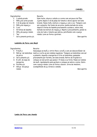 CARNES



Ingredientes:                    Receita:
   I 1 cebola picada             Num tacho, aloure a cebola e a carne com um pouco de óleo.
   1 500 g de carne picada       Jjunte depois 2 dl de polpa de tomate e deixe apurar em lume
   5 3 dl de polpa de tomate     brando. Numa taça, misture o requeijão com o ovo. Tempere com
   3 500 g de requeijão          sal e pimenta. No fundo de um pirex, ponha metade da carne,
   5 1 ovo                       depois 5 fatias de lasanha previamente cozidas e, sobre elas,
   1 10 fatias de lasanha        metade da mistura do requeijão. Repita o procedimento, pondo no
   1 100 g de queijo ralado      cimo de tudo o tomate que sobrou, polvilhando com o queijo
   1 Óleo                        ralado. Leve ao forno a gratinar.
   Ó Sal e pimenta preta q.b.                                                         Bom apetite


     Lombinho de Porco com Maçã


Ingredientes:               Receita:
   I 4 maçãs                Descasque as maçãs, retire-lhes o coração com um descaroçador de
   4 560 gr. de lombinhos   maçãs e corte-as em rodelas regulares. Tempere os lombinhos com sal
       de porco             e pimenta. Aqueça a margarina e frite os lombinhos, passados
   d Sal e pimenta q.b.     previamente por farinha, em lume brando. Retire da frigideira e
   S 8 colh. de sopa de     coloque-os num prato que possa ir à mesa e ao forno. Passe as rodelas
       margarina            de maçã rapidamente pela gordura e coloque-as sobre a carne. Cubra
   m Farinha q.b.           com o queijo ralado. Leve ao forno a dourar. Sirva de imediato,
   F 160 gr. de queijo      acompanhado de pão branco e salada.
       ralado                                                                          Bom apetite




     Lombo de Porco com Ananás




     RECEITAS                                                                 13 /18
 