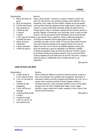 CARNES



Ingredientes:                Receita:
   I 800 gr de lombo de Pique o dente de alho, a cenoura e a cebola. Tempere a carne com
       porco                 parte do vinho branco, sal e pimenta. Coloque-a num tabuleiro com a
   p 80 gr de margarina      margarina. Leve a assar em forno médio, regando de vez em quando
   8 2 dl de vinho branco com a gordura libertada. Quando estiver quase pronto, junte o alho, a
   2 Sal e pimenta q.b.      cebola e a cenoura misturados, deixando acabar de assar. Retire e
   S 1 dente de alho         coloque sobre o lume. Vá mexendo e quando estiver lourinho, escorra a
   1 1 cenoura               gordura. Espalhe a farinha por cima, mexa bem, junte o resto do vinho
   1 1 cebola                branco e 3 dl de água. Deixe ferver lentamente cerca de 30 minutos.
   1 1 colh. sopa de farinha Se a água diminuir muito, reponha-a. Passe o molho pelo passador e
       4 rodelas de ananás   rectifique de temperos. Dê um golpe superficial no lombo das
   4 100 gr de bacon         castanhas, de modo a cortar a pele. Frite-as em óleo quente durante
   1 4 salsichas             cerca de 10 minutos, pelando-as de seguida. Devem ficar com um
   4 1 kg de castanhas       aspecto lourinho. Corte o bacon em pedaços pequenos, aloure num
   1 1 molho de agriões      pouco de margarina e junte as castanhas e as salsichas, também
                             cortadas em pedaços. Passe as fatias de ananás por farinha e aloure-
                             as de ambos os lados em margarina quente. Corte a carne em fatias
                             certas e deponha em volta dum prato de serviço. No centro, coloque o
                             molho de agriões, completando com as rodelas de ananás e as
                             castanhas.
                                                                                        Bom apetite

     Lombo de Porco com Maçã


Ingredientes:                  Receita:
   I 1 lombo de porco          Deixe o lombo de véspera a marinar no sumo de laranja, o azeite, o
   1 4 colh. sopa de azeite    alho, a noz moscada, sal e pimenta. No dia seguinte, acrescente à
   4 1 cháv. chá de sumo de    marinada a cebola e as maçãs raladas e polvilhadas com o açúcar e a
       laranja                 canela; deixe a marinar durante 2 horas. Coloque o lombo e a
   l   4 dentes de alho        marinada num pirex, cubra com papel alumínio e leve a forno médio
       amassados               durante cerca de 1 hora. Passado esse tempo, retire o papel
   a 1 colh. café de noz       alumínio, regue o lombo com o molho, aumente o forno e deixe ficar
       moscada                 durante mais 25 minutos.
   m 1 cebola grande picada                                                             Bom apetite
   1 2 maçãs
   2 1 pitada de canela
   1 1 colh. chá de açúcar
   1 Sal e pimenta q.b.




     RECEITAS                                                                  14 /18
 