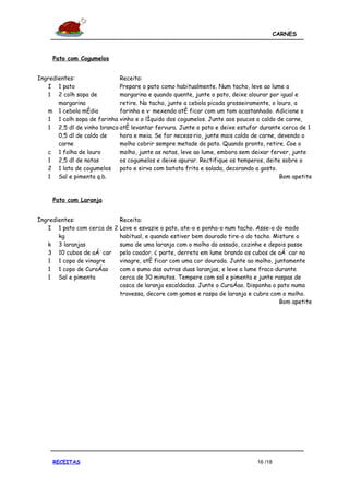 CARNES



     Pato com Cogumelos


Ingredientes:               Receita:
   I 1 pato                 Prepare o pato como habitualmente. Num tacho, leve ao lume a
   1 2 colh sopa de         margarina e quando quente, junte o pato, deixe alourar por igual e
       margarina            retire. No tacho, junte a cebola picada grosseiramente, o louro, a
   m 1 cebola média         farinha e vá mexendo até ficar com um tom acastanhado. Adicione o
   1 1 colh sopa de farinha vinho e o líquido dos cogumelos. Junte aos poucos o caldo de carne,
   1 2,5 dl de vinho branco até levantar fervura. Junte o pato e deixe estufar durante cerca de 1
       0,5 dl de caldo de   hora e meia. Se for necessário, junte mais caldo de carne, devendo o
       carne                molho cobrir sempre metade do pato. Quando pronto, retire. Coe o
   c 1 folha de louro       molho, junte as natas, leve ao lume, embora sem deixar ferver, junte
   1 2,5 dl de natas        os cogumelos e deixe apurar. Rectifique os temperos, deite sobre o
   2 1 lata de cogumelos pato e sirva com batata frita e salada, decorando a gosto.
   1 Sal e pimenta q.b.                                                                Bom apetite


     Pato com Laranja


Ingredientes:                Receita:
   I 1 pato com cerca de 2   Lave e esvazie o pato, ate-o e ponha-o num tacho. Asse-o do modo
       kg                    habitual, e quando estiver bem dourado tire-o do tacho. Misture o
   k 3 laranjas              sumo de uma laranja com o molho do assado, cozinhe e depois passe
   3 10 cubos de açúcar      pelo coador. À parte, derreta em lume brando os cubos de açúcar no
   1 1 copo de vinagre       vinagre, até ficar com uma cor dourada. Junte ao molho, juntamente
   1 1 copo de Curaçao       com o sumo das outras duas laranjas, e leve a lume fraco durante
   1 Sal e pimenta           cerca de 30 minutos. Tempere com sal e pimenta e junte raspas de
                             casca de laranja escaldadas. Junte o Curaçao. Disponha o pato numa
                             travessa, decore com gomos e raspa de laranja e cubra com o molho.
                                                                                       Bom apetite




     RECEITAS                                                                 16 /18
 
