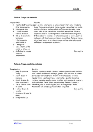 CARNES




     Peito de Frango com Amêndoa


Ingredientes:                  Receita:
   I 4 peitos de frango limpos Leve ao lume a margarina ao lume para derreter, numa frigideira
       50 gr de margarina      larga. Tempere os peitos de frango com sal e pimenta preta moída
   5 4 dentes de alho          na altura. Frite-os em lume médio, até ficarem dourados, regue
   4 1 cebola pequena          com o sumo de limão e continue a cozinhar lentamente. Junte os
   1 4 fatias de bacon         cogumelos e deixe cozinhar por mais 10 minutos. Numa frigideira,
   4 100 gr de cogumelos       frite a cebola às rodelas e os alhos esmagados, no azeite. Junte a
       laminados               malagueta e frite o bacon, partido em bocadinhos. Junte ao frango,
   l   1,5 dl de azeite        misturando bem, e sirva coberto com o molho e enfeitado com as
   1 Sumo de limão             amêndoas e acompanhado pelo arroz.
   S 1 malagueta
   1 Sal e pimenta preta
       moída na altura q.b.
   m Amêndoas torradas e                                                               Bom apetite
       lascadas
   l   Arroz branco




     Peito de Frango em Molho Aveludado


Ingredientes:                Receita:
   I 600g de peito de        Tempere o peito do frango com sal e pimenta, ponha-o numa caçarola
       frango                onde já tenha derretido a manteiga, junte o vinho e o caldo de carne e
   f 4 colh. de chá de       deixe cozer em lume brando durante 15 minutos com a caçarola
       manteiga              tapada. Retire o peito do frango e mantenha-o quente. Derreta a
   m 8 colh. de sopa de      restante manteiga, polvilhe com a farinha e junte o caldo de cozer e o
       vinho branco seco     peito de frango. Deixe ferver, mexendo bem. Tempere com sal e
   v 1/4 de litro de caldo   pimenta e junte as natas. Regue o peito do frango com o molho.
       de carne              Acompanhe com arroz ou puré de batata e legumes.
   d 1 colher de chá de                                                                 Bom apetite
       farinha
   f 8 colheres de sopa de
       natas
   n sal e pimenta q.b.




     RECEITAS                                                                  17 /18
 