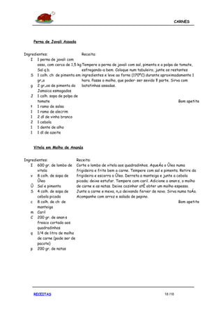 CARNES




     Perna de Javali Assada


Ingredientes:                    Receita:
   I 1 perna de javali com
       osso, com cerca de 1,5 kg Tempere a perna de javali com sal, pimenta e a polpa de tomate,
       Sal q.b.                  esfregando-a bem. Coloque num tabuleiro, junte os restantes
   S 1 colh. chá de pimenta em ingredientes e leve ao forno (170ºC) durante aproximadamente 1
       grão                      hora. Passe o molho, que poderá ser sevido à parte. Sirva com
   g 2 grãos de pimenta da       batatinhas assadas.
       Jamaica esmagados
   J 1 colh. sopa de polpa de
       tomate                                                                            Bom apetite
   t 1 ramo de salsa
   1 1 ramo de alecrim
   1 2 dl de vinho branco
   2 1 cebola
   1 1 dente de alho
   1 1 dl de azeite


     Vitela em Molho de Ananás


Ingredientes:                  Receita:
   I 600 gr. de lombo de       Corte o lombo de vitela aos quadradinhos. Aqueça o óleo numa
       vitela                  frigideira e frite bem a carne. Tempere com sal e pimenta. Retire da
   v 8 colh. de sopa de        frigideira e escorra o óleo. Derreta a manteiga e junte a cebola
       óleo                    picada; deixe estufar. Tempere com caril. Adicione o ananás, o molho
   ó Sal e pimenta             de carne e as natas. Deixe cozinhar até obter um molho espesso.
   S 4 colh. de sopa de        Junte a carne e mexa, não deixando ferver de novo. Sirva numa taça.
       cebola picada           Acompanhe com arroz e salada de pepino.
   c 8 colh. de chá de                                                                    Bom apetite
       manteiga
   m Caril
   C 200 gr. de ananás
       fresco cortado aos
       quadradinhos
   q 1/4 de litro de molho
       de carne (pode ser de
       pacote)
   p 200 gr. de natas




     RECEITAS                                                                    18 /18
 