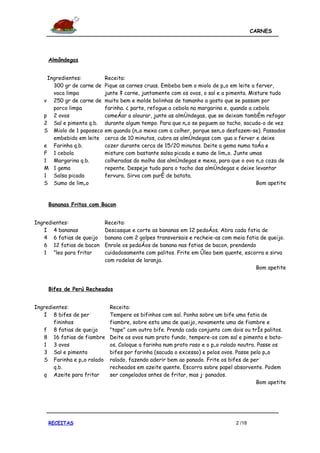 CARNES




    Almôndegas


    Ingredientes:          Receita:
      300 gr de carne de   Pique as carnes cruas. Embeba bem o miolo de pão em leite a ferver,
      vaca limpa           junte à carne, juntamente com os ovos, o sal e a pimenta. Misture tudo
   v 250 gr de carne de    muito bem e molde bolinhas de tamanho a gosto que se passam por
      porco limpa          farinha. À parte, refogue a cebola na margarina e, quando a cebola
   p 2 ovos                começar a alourar, junte as almôndegas, que se deixam também refogar
   2 Sal e pimenta q.b.    durante algum tempo. Para que não se peguem ao tacho, sacuda-o de vez
   S Miolo de 1 paposeco   em quando (não mexa com a colher, porque senão desfazem-se). Passados
      embebido em leite    cerca de 10 minutos, cubra as almôndegas com água a ferver e deixe
   e Farinha q.b.          cozer durante cerca de 15/20 minutos. Deite a gema numa taça e
   F 1 cebola              misture com bastante salsa picada e sumo de limão. Junte umas
   1 Margarina q.b.        colheradas do molho das almôndegas e mexa, para que o ovo não coza de
   M 1 gema                repente. Despeje tudo para o tacho das almôndegas e deixe levantar
   1 Salsa picada          fervura. Sirva com puré de batata.
   S Sumo de limão                                                                      Bom apetite


    Bananas Fritas com Bacon


Ingredientes:              Receita:
   I 4 bananas             Descasque e corte as bananas em 12 pedaços. Abra cada fatia de
   4 6 fatias de queijo    banana com 2 golpes transversais e recheie-as com meia fatia de queijo.
   6 12 fatias de bacon    Enrole os pedaços de banana nas fatias de bacon, prendendo
   1 Óleo para fritar      cuidadosamente com palitos. Frite em óleo bem quente, escorra e sirva
                           com rodelas de laranja.
                                                                                      Bom apetite


    Bifes de Perú Recheados


Ingredientes:                Receita:
   I 8 bifes de perú         Tempere os bifinhos com sal. Ponha sobre um bife uma fatia de
       fininhos              fiambre, sobre esta uma de queijo, novamente uma de fiambre e
   f 8 fatias de queijo      "tape" com outro bife. Prenda cada conjunto com dois ou três palitos.
   8 16 fatias de fiambre    Deite os ovos num prato fundo, tempere-os com sal e pimenta e bata-
   1 3 ovos                  os. Coloque a farinha num prato raso e o pão ralado noutro. Passe os
   3 Sal e pimenta           bifes por farinha (sacuda o excesso) e pelos ovos. Passe pelo pão
   S Farinha e pão ralado    ralado, fazendo aderir bem ao panado. Frite os bifes de perú
       q.b.                  recheados em azeite quente. Escorra sobre papel absorvente. Podem
   q Azeite para fritar      ser congelados antes de fritar, mas já panados.
                                                                                        Bom apetite




    RECEITAS                                                                   2 /18
 