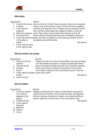 CARNES



     Bifes Delícia


Ingredientes:                Receita:
   I 1 kg de bifes de vaca Corte os bifes em tirinhas. Pique as cebolas e aloure-as na margarina.
   1 2 cebolas               Junte a carne e deixe alourar. Lave e corte em fatias os cogumelos,
   2 4 colh. sopa de         juntando-os de seguida à carne. Tempere com sal e pimenta. Polvilhe
       margarina             com a farinha e mexa. Regue com a polpa de tomate e o caldo de
   m 200 gr de cogumelos carne. Tape e deixe cozer em lume fraco durante cerca de 30
   2 Sal e pimenta q.b.      minutos, até os bifes estarem bem tenros. Finalmente, adicione as
   S 1 colh. sopa de farinha natas, rectifique os temperos e retire assim que levantar fervura.
       1 dl de polpa de      Acompanhe com puré de batata.
       tomate                                                                           Bom apetite
   t 2 dl de caldo de carne
       4 colh. sopa de natas


     Bifes de Avestruz com Laranja


Ingredientes:                   Receita:
   I 700 gr de bifes de         Tempere os bifes com 1 hora de antecedência com sumo de laranja
       avestruz                 e sal. No momento de preparar, enxugue com papel absorvente e
   a 4 dentes de alho           passe-os de ambos os lados num prato com os cominhos. Aqueça o
   4 1 laranja                  azeite com os alhos cortados em lâminas finas. Frite os bifes,
   1 Piripiri                   rectificando o tempero de sal e adicionando o piripiri. Sirva em
   P 2 colh. sopa de cominhos   quente com o molho.
       moídos                                                                            Bom apetite
   m Azeite e sal q.b.


     Bifes de Fiambre


Ingredientes:                Receita:
   I 6 fatias de fiambre     Esmague os dentes de alho e aloure-os ligeiramente na margarina.
       com 1 dedo de         Junte os bifes de fiambre e frite-os dos dois lados, até alourarem.
       espessura (1 por      Adicione um pouco de mostarda, tempere com a pimenta moída na
       pessoa)               altura e regue com o sumo de limão. Sirva com batatas fritas.
   p 6 dentes de alho                                                                   Bom apetite
   6 2 colh. sopa de
       margarina
   m Mostarda
   M Pimenta
   P 1 limão




     RECEITAS                                                                  3 /18
 