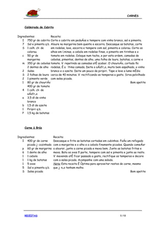 CARNES



     Caldeirada de Cabrito


Ingredientes:           Receita:
   I 750 gr de cabrito Corte o cabrito em pedaços e tempere com vinho branco, sal e pimenta.
   7 Sal e pimenta q.b. Aloure na margarina bem quente e escorra. Descasque as batatas, corte
   S 1 colh. chá de     em rodelas, lave, escorra e tempere com sal, pimenta e colorau. Corte os
       colorau          alhos em lâminas, a cebola em rodelas finas, o pimento em tirinhas e o
   c 50 gr de           tomate em rodelas. Coloque num tacho, e por esta ordem, camadas de
       margarina        cebolas, pimentos, dentes de alho, uma folha de louro, batatas, a carne e
   m 350 gr de cebolas tomate. Vá repetindo as camadas até acabar. O chouroço, cortado às
       2 dentes de alho rodelas, é a última camada. Deite o açafrão, muito bem espalhado, o vinho
   2 Salsa              branco e o azeite. Deite um pouco de piripiri. Tape e leve a lume médio
   S 2 folhas de louro cerca de 40 minutos. Vá rectificando os temperos a gosto. Sirva polvilhado
   2 1 pimento verde com salsa picada.
   1 80 gr de chouriço                                                                  Bom apetite
       400 gr de tomate
   4 1 colh. chá de
       açafrão
   a 3,5 dl de vinho
       branco
   b 1,5 dl de azeite
   1 Piripiri q.b.
   P 1,5 kg de batatas




     Carne à Brás


Ingredientes:                Receita:
   I 400 gr de carne         Descasque e frite as batatas cortadas em cubinhos. Faça um refogado
       picada já cozinhada   com a margarina e o alho e a cebola finamente picados. Quando começar
   p 60 gr de margarina      a alourar, junte a carne picada e mexa bem. Junte as batatas fritas e
   6 1 dente de alho         mexa. Bata os ovos à parte, tempere com sal e pimenta e junte ao resto.
   1 1 cebola                Vá mexendo até ficar passado a gosto, rectifique os temperos e decore
   1 1 kg de batatas         com a salsa picada. Acompanhe com uma salada.
   1 5 ovos                  Nota: Esta receita é óptima para aproveitar restos de carne, mesmo
   5 Sal e pimenta q.b.      que já não tenham molho.
   S Salsa picada                                                                        Bom apetite




     RECEITAS                                                                   5 /18
 