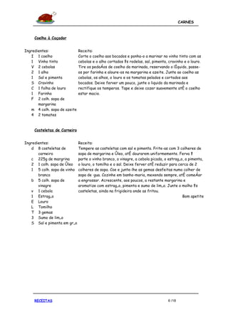 CARNES



     Coelho à Caçador


Ingredientes:                 Receita:
   I 1 coelho                 Corte o coelho aos bocados e ponha-o a marinar no vinho tinto com as
   1 Vinho tinto              cebolas e o alho cortados às rodelas, sal, pimenta, cravinho e o louro.
   V 2 cebolas                Tire os pedaços de coelho da marinada, reservando o líquido, passe-
   2 1 alho                   os por farinha e aloure-os na margarina e azeite. Junte ao coelho as
   1 Sal e pimenta            cebolas, os alhos, o louro e os tomates pelados e cortados aos
   S Cravinho                 bocados. Deixe ferver um pouco, junte o liquido da marinada e
   C 1 folha de louro         rectifique os temperos. Tape e deixe cozer suavemente até o coelho
   1 Farinha                  estar macio.
   F 2 colh. sopa de
       margarina
   m 4 colh. sopa de azeite
   4 2 tomates


     Costeletas de Carneiro


Ingredientes:              Receita:
   d 8 costeletas de       Tempere as costeletas com sal e pimenta. Frite-as com 3 colheres de
       carneiro            sopa de margarina e óleo, até dourarem uniformemente. Ferva à
   c 225g de margrina      parte o vinho branco, o vinagre, a cebola picada, o estragão, a pimenta,
   2 1 colh. sopa de óleo o louro, o tomilho e o sal. Deixe ferver até reduzir para cerca de 2
   1 5 colh. sopa de vinho colheres de sopa. Coe e junte-lhe as gemas desfeitas numa colher de
       branco              sopa de água. Cozinhe em banho-maria, mexendo sempre, até começar
   b 5 colh. sopa de       a engrossar. Acrescente, aos poucos, a restante margarina e
       vinagre             aromatize com estragão, pimenta e sumo de limão. Junte o molho às
   v 1 cebola              costeletas, ainda na frigideira onde as fritou.
   1 Estragão                                                                          Bom apetite
   E Louro
   L Tomilho
   T 3 gemas
   3 Sumo de limão
   S Sal e pimenta em grão




     RECEITAS                                                                     6 /18
 