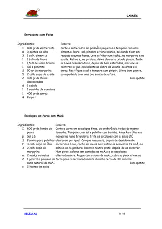 CARNES




     Entrecosto com Favas


Ingredientes:                    Receita:
   I 800 gr de entrecosto        Corte o entrecosto em pedaços pequenos e tempere com alho,
   8 3 dentes de alho            pimentão, louro, sal, pimenta e vinho branco, deixando ficar em
   3 1 colh. pimentão            repouso algumas horas. Leve a fritar num tacho, na margarina e no
   1 1 folha de louro            azeite. Retire e, na gordura, deixe alourar a cebola picada. Junte
   1 1,5 dl de vinho branco      as favas descascadas e, depois de bem estufadas, adicione os
   1 Sal e pimenta               coentros, a água equivalente ao dobro do volume do arroz e o
   S 50 gr de margarina          arroz. Rectifique o sal e tempere com piripiri. Sirva bem quente,
   5 2 colh. sopa de azeite      acompanhado com uma boa salada de alface.
   2 400 gr de favas                                                                     Bom apetite
       descascadas
   d 1 cebola
   1 1 raminho de coentros
   1 400 gr de arroz
   4 Piripiri




     Escalopes de Porco com Maçã


Ingredientes:               Receita:
   I 800 gr de lombo de Corte a carne em escalopes finos, de preferência todos do mesmo
       porco                tamanho. Tempere com sal e polvilhe com farinha. Aqueça o óleo e a
   p Sal q.b.               margarina numa frigideira. Frite os escalopes com a salsa até
   S Farinha para polvilhar alourarem por igual. Coloque num prato, depois de devidamente
   F 3 colh. sopa de óleo escorridos. Lave, corte em meias luas, retire as sementes às maçãs e
   3 2 colh. sopa de        salteie-as na gordura. Reserve noutro prato, depois de as escorrer.
       margarina            Num pirex, coloque em camadas as maçãs e os escalopes
   m 2 maçãs reinetas       alternadamente. Regue com o sumo de maçã, cubra o pirex e leve ao
   2 1 garrrafa pequena de forno para cozer brandamente durante cerca de 30 minutos.
       sumo natural de maçã                                                            Bom apetite
   s 2 hastes de salsa




     RECEITAS                                                                  8 /18
 