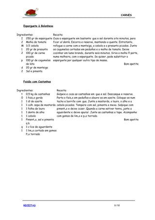 CARNES



     Esparguete à Bolonhesa


Ingredientes:                 Receita:
   I 250 gr de esparguete     Coza o esparguete em bastante água e sal durante oito minutos, para
   2 Molho de tomate          ficar al dente. Escorra e reserve, mantendo-o quente. Entretanto,
   M 1/2 cebola               refogue a carne com a manteiga, a cebola e o presunto picados. Junte
   1 20 gr de presunto        os cogumelos cortados em pedaços e o molho de tomate. Deixe
   2 100 gr de carne          cozinhar em lume brando, durante seis minutos. Sirva o molho à parte,
       picada                 numa molheira, com o esparguete. Se quiser, pode substituir o
   p 100 gr de cogumelos      esparguete por qualquer outro tipo de massa.
       de lata                                                                          Bom apetite
   d 20 gr de manteiga
   2 Sal e pimenta


     Faisão com Castanhas


Ingredientes:                 Receita:
   t 0,5 kg de castanhas      Golpeie e coza as castanhas em água e sal. Descasque e reserve.
   0 1 faisão gordo           Parta o faisão em pedaços e aloure-os em azeite. Coloque-os num
   1 1 dl de azeite           tacho e borrife com água. Junte a mostarda, o louro, o alho e a
   1 1 colh. sopa de mostarda cebola picados. Tempere com sal, pimenta e mexa. Salpique com
   1 1 folha de louro         pimentão e deixe cozer. Quando a carne estiver tenra, junte a
   1 1 dente de alho          aguardente e deixe apurar. Junte as castanhas e tape. Acompanhe
   1 1 cebola                 com gomos de limão e pão torrado.
   1 Pimentão, sal e pimenta                                                          Bom apetite
       q.b.
   q 1 cálice de aguardente
   1 1 limão cortado em gomos
       Pão torrado




     RECEITAS                                                                  9 /18
 