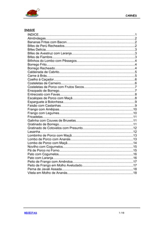 CARNES




INDICE
  INDICE...........................................................................................................1
  Almôndegas....................................................................................................2
  Bananas Fritas com Bacon............................................................................2
  Bifes de Perú Recheados...............................................................................2
  Bifes Delícia....................................................................................................3
  Bifes de Avestruz com Laranja......................................................................3
  Bifes de Fiambre............................................................................................3
  Bifinhos do Lombo com Pêssegos.................................................................4
  Borrego Frito...................................................................................................4
  Borrego Recheado.........................................................................................4
  Caldeirada de Cabrito....................................................................................5
  Carne à Brás..................................................................................................5
  Coelho à Caçador..........................................................................................6
  Costeletas de Carneiro...................................................................................6
  Costeletas de Porco com Frutos Secos.........................................................7
  Ensopado de Borrego....................................................................................7
  Entrecosto com Favas....................................................................................8
  Escalopes de Porco com Maçã......................................................................8
  Esparguete à Bolonhesa................................................................................9
  Faisão com Castanhas...................................................................................9
  Frango com Amêijoas..................................................................................10
  Frango com Legumes..................................................................................10
  Fricadelas.....................................................................................................11
  Galinha com Couves de Bruxelas................................................................11
  Gratinado de Borrego...................................................................................11
  Gratinado de Cotovelos com Presunto........................................................12
  Lasanha........................................................................................................12
  Lombinho de Porco com Maçã....................................................................13
  Lombo de Porco com Ananás......................................................................13
  Lombo de Porco com Maçã.........................................................................14
  Novilho com Cogumelos..............................................................................15
  Pá de Porco no Forno..................................................................................15
  Pato com Cogumelos...................................................................................16
  Pato com Laranja.........................................................................................16
  Peito de Frango com Amêndoa...................................................................17
  Peito de Frango em Molho Aveludado.........................................................17
  Perna de Javali Assada................................................................................18
  Vitela em Molho de Ananás.........................................................................18




RECEITAS                                                                                         1 /18
 