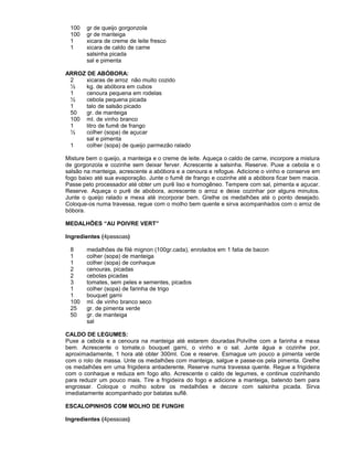 100
100
1
1

gr de queijo gorgonzola
gr de manteiga
xicara de creme de leite fresco
xicara de caldo de carne
salsinha picada
sal e pimenta

ARROZ DE ABÓBORA:
2
xicaras de arroz não muito cozido
½
kg. de abóbora em cubos
1
cenoura pequena em rodelas
½
cebola pequena picada
1
talo de salsão picado
50
gr. de manteiga
100 ml. de vinho branco
1
litro de fumê de frango
½
colher (sopa) de açucar
sal e pimenta
1
colher (sopa) de queijo parmezão ralado
Misture bem o queijo, a manteiga e o creme de leite. Aqueça o caldo de carne, incorpore a mistura
de gorgonzola e cozinhe sem deixar ferver. Acrescente a salsinha. Reserve. Puxe a cebola e o
salsão na manteiga, acrescente a abóbora e a cenoura e refogue. Adicione o vinho e conserve em
fogo baixo até sua evaporação. Junte o fumê de frango e cozinhe até a abóbora ficar bem macia.
Passe pelo processador até obter um purê liso e homogêneo. Tempere com sal, pimenta e açucar.
Reserve. Aqueça o purê de abobora, acrescente o arroz e deixe cozinhar por alguns minutos.
Junte o queijo ralado e mexa até incorporar bem. Grelhe os medalhões até o ponto desejado.
Coloque-os numa travessa, regue com o molho bem quente e sirva acompanhados com o arroz de
bóbora.
MEDALHÕES “AU POIVRE VERT”
Ingredientes (4pessoas)
8
1
1
2
2
3
1
1
100
25
50

medalhões de filé mignon (100gr.cada), enrolados em 1 fatia de bacon
colher (sopa) de manteiga
colher (sopa) de conhaque
cenouras, picadas
cebolas picadas
tomates, sem peles e sementes, picados
colher (sopa) de farinha de trigo
bouquet garni
ml. de vinho branco seco
gr. de pimenta verde
gr. de manteiga
sal

CALDO DE LEGUMES:
Puxe a cebola e a cenoura na manteiga até estarem douradas.Polvilhe com a farinha e mexa
bem. Acrescente o tomate,o bouquet garni, o vinho e o sal. Junte água e cozinhe por,
aproximadamente, 1 hora até obter 300ml. Coe e reserve. Esmague um pouco a pimenta verde
com o rolo de massa. Unte os medalhões com manteiga, salgue e passe-os pela pimenta. Grelhe
os medalhões em uma frigideira antiaderente. Reserve numa travessa quente. Regue a frigideira
com o conhaque e reduza em fogo alto. Acrescente o caldo de legumes, e continue cozinhando
para reduzir um pouco mais. Tire a frigideira do fogo e adicione a manteiga, batendo bem para
engrossar. Coloque o molho sobre os medalhões e decore com salsinha picada. Sirva
imediatamente acompanhado por batatas suflê.
ESCALOPINHOS COM MOLHO DE FUNGHI
Ingredientes (4pessoas)

 