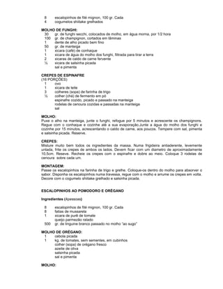 8
4

escalopinhos de filé mignon, 100 gr. Cada
cogumelos shiitake grelhados

MOLHO DE FUNGHI:
30
gr. de funghi secchi, colocados de molho, em água morna, por 1/2 hora
100 gr. de champignon, cortados em lâminas
1
dente de alho picado bem fino
50
gr. de manteiga
1
xicara (café) de conhaque
1
xicara de água do molho dos funghi, filtrada para tirar a terra
2
xicaras de caldo de carne fervente
½
xicara de salsinha picada
sal e pimenta
CREPES DE ESPINAFRE
(16 PORÇÕES)
1
ovo
1
xicara de leite
3
colheres (sopa) de farinha de trigo
½
colher (chá) de fermento em pó
espinafre cozido, picado e passado na manteiga
rodelas de cenoura cozidas e passadas na manteiga
sal
MOLHO:
Puxe o alho na manteiga, junte o funghi, refogue por 5 minutos e acrescente os champignons.
Regue com o conhaque e cozinhe até a sua evaporação.Junte a água do molho dos funghi e
cozinhe por 15 minutos, acrescentando o caldo de carne, aos poucos. Tempere com sal, pimenta
e salsinha picada. Reserve.
CREPES:
Misture muito bem todos os ingredientes da massa. Numa frigideira antiaderente, levemente
untada, frite os crepes de ambos os lados. Devem ficar com um diametro de aproximadamente
10,5cm. Reseve. Recheie os crepes com o espinafre e dobre ao meio. Coloque 3 rodelas de
cenoura sobre cada um.
MONTAGEM:
Passe os escalopinhos na farinha de trigo e grelhe. Coloque-os dentro do molho para absorver o
sabor. Disponha os escalopinhos numa travessa, regue com o molho e arrume os crepes em volta.
Decore com o cogumelo shiitake grelhado e salsinha picada.
ESCALOPINHOS AO POMODORO E ORÉGANO
Ingredientes (4pessoas)
8
8
1
500

escalopinhos de filé mignon, 100 gr. Cada
fatias de mussarela
xicara de purê de tomate
queijo parmezão ralado
gr. de linguine branco passado no molho “ao sugo”

MOLHO DE ORÉGANO:
1
cebola picada
1
kg. de tomates, sem sementes, em cubinhos
colher (sopa) de orégano fresco
azeite de oliva
salsinha picada
sal e pimenta
MOLHO:

 