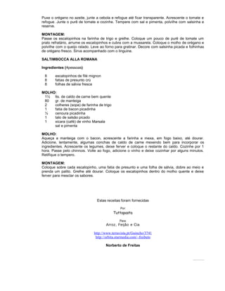 Puxe o orégano no azeite, junte a cebola e refogue até ficar transparente. Acrescente o tomate e
refogue. Junte o purê de tomate e cozinhe. Tempere com sal e pimenta, polvilhe com salsinha e
reserve.
MONTAGEM:
Passe os escalopinhos na farinha de trigo e grelhe. Coloque um pouco de purê de tomate um
prato refratário, arrume os escalopinhos e cubra com a mussarela. Coloque o molho de orégano e
polvilhe com o queijo ralado. Leve ao forno para gratinar. Decore com salsinha picada e folhinhas
de orégano fresco. Sirva acompanhado com o linguine.
SALTIMBOCCA ALLA ROMANA
Ingredientes (4pessoas)
8
8
8

escalopinhos de filé mignon
fatias de presunto crú
folhas de sálvia fresca

MOLHO:
1½ lts. de caldo de carne bem quente
80
gr. de manteiga
2
colheres (sopa) de farinha de trigo
1
fatia de bacon picadinha
½
cenoura picadinha
1
talo de salsão picado
1
xicara (café) de vinho Marsala
sal e pimenta
MOLHO:
Aqueça a manteiga com o bacon, acrescente a farinha e mexa, em fogo baixo, até dourar.
Adicione, lentamente, algumas conchas de caldo de carne mexendo bem para incorporar os
ingredientes. Acrescente os legumes, deixe ferver e coloque o restante do caldo. Cozinhe por 1
hora. Passe pelo chinnois. Volte ao fogo, adicione o vinho e deixe cozinhar por alguns minutos.
Retifique o tempero.
MONTAGEM:
Coloque sobre cada escalopinho, uma fatia de presunto e uma folha de sálvia, dobre ao meio e
prenda um palito. Grelhe até dourar. Coloque os escalopinhos dentro do molho quente e deixe
ferver para mesclar os sabores.

Estas receitas foram fornecidas
Por:

Tuttapasta
Para:

Arroz, Feijão e Cia
http://www.terravista.pt/Guincho/3741
http://orbita.starmedia.com/~freibeto
Norberto de Freitas

Todosos direitos es reservados Pode ser copiado des que citada a fonte.
tão
.
de

 