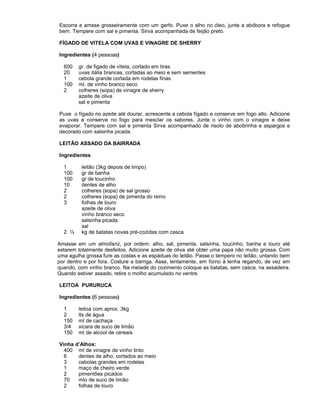 Escorra e amsse grosseiramente com um garfo. Puxe o alho no óleo, junte a abóbora e refogue
bem. Tempere com sal e pimenta. Sirva acompanhada de feijão preto.
FÍGADO DE VITELA COM UVAS E VINAGRE DE SHERRY
Ingredientes (4 pessoas)
600
20
1
100
2

gr. de figado de vitela, cortado em tiras
uvas itália brancas, cortadas ao meio e sem sementes
cebola grande cortada em rodelas finas
ml. de vinho branco seco
colheres (sopa) de vinagre de sherry
azeite de oliva
sal e pimenta

Puxe o fígado no azeite até dourar, acrescente a cebola fígado e conserve em fogo alto. Adicione
as uvas e conserve no fogo para mesclar os sabores. Junte o vinho com o vinagre e deixe
evaporar. Tempere com sal e pimenta Sirva acompanhado de risoto de abobrinha e aspargos e
decorado com salsinha picada.
LEITÃO ASSADO DA BAIRRADA
Ingredientes
1
100
100
10
2
2
3

2 ½

leitão (3kg depois de limpo)
gr de banha
gr de toucinho
dentes de alho
colheres (sopa) de sal grosso
colheres (sopa) de pimenta do reino
folhas de louro
azeite de oliva
vinho branco seco
salsinha picada
sal
kg de batatas novas pré-cozidas com casca

Amasse em um almofariz, por ordem: alho, sal, pimenta, salsinha, toucinho, banha e louro até
estarem totalmente desfeitos. Adicione azeite de oliva até obter uma papa não muito grossa. Com
uma agulha grossa fure as costas e as espáduas do leitão. Passe o tempero no leitão, untando bem
por dentro e por fora. Costure a barriga. Asse, lentamente, em forno à lenha regando, de vez em
quando, com vinho branco. Na metade do cozimento coloque as batatas, sem casca, na assadeira.
Quando estiver assado, retire o molho acumulado no ventre.
LEITOA PURURUCA
Ingredientes (6 pessoas)
1
2
150
3/4
150
Vinha
400
6
3
1
2
70
2

leitoa com aprox. 3kg
lts de água
ml de cachaça
xicara de suco de limão
ml de alcool de cereais
d’Alhos:
ml de vinagre de vinho tinto
dentes de alho, cortados ao meio
cebolas grandes em rodelas
maço de cheiro verde
pimentões picados
mlo de suco de limão
folhas de louro

 