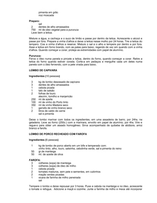 pimenta em grão
noz moscada
Preparo:
sal
2
dentes de alho amassados
750 ml de oleo vegetal para a pururuca
Lave bem a leitoa.
Misture a água, a cachaça e o suco de limão e passe por dentro da leitoa. Acrescente o alcool e
passe por fora. Prepare a vinha d’alhos e deixe a leitoa nesse molho por 24 horas. Tire a leitoa do
tempero. Coe a vinha d’alhos e reserve. Misture o sal e o alho e tempere por dentro e por fora.
Asse a leitoa em forno brando, com as patas para baixo, regando de vez em quando com a vinha
d’alhos. Quando começar a corar, proteja as extremidades com papel de alumínio.
Pururuca:
Ferva o óleo numa panela e pincele a leitoa, dentro do forno, quando começar a corar. Retire a
leitoa do forno quando estiver corada. Corte-a em pedaços e mergulhe cada um deles numa
panela com o óleo fervendo, com a pele virada para baixo.
LOMBO DE CAPIVARA
Ingredientes (10 pessoas)
3
3
1
1
2
250
100
350
1
2

kg de lombo desossado de capivara
dentes de alho amassados
cebola picada
talo de salsão
folhas de louro
alecrim, tomilho e manjericão
ml de azeite
ml de vinho do Porto tinto
ml de vinho Madeira seco
garrafa de vinho branco seco
litros de caldo de carne
sal e pimenta

Deixe o lombo marinar com todos os ingredientes, em uma assadeira de barro, por 24hs. na
geladeira. Leve ao forno (250o.) com a marinara, envolto em papel de alumínio, por 4hs. Vire e
regue-o para obter um assado homogêneo. Sirva acompanhado de quibebe de abóbora, arroz
branco e farofa.
LOMBO DE PORCO RECHEADO COM FAROFA
Ingredientes (6 pessoas)
1
50
50

kg de lombo de porco aberto em um bife e temperado com:
vinho tinto, alho, louro, salsinha, cebolinha verde, sal e pimenta do reino
gr.de manteiga
ml. de azeite de oliva

FAROFA:
3
colheres (sopa) de manteiga
3
colheres (sopa) de óleo de milho
1
cebola picada
2
tomates maduros, sem pele e sementes, em cubinhos
2
maçãs verdes picadas
1
xicara de farinha de milho peneirada
sal
Tempere o lombo e deixe repousar por 3 horas. Puxe a cebola na manteiga e no óleo, acrescente
o tomate e refogue. Adicione a maçã e cozinhe. Junte a farinha de milho e mexa até incorporar

 